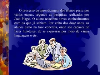 O processo de aprendizagem dos alunos passa por várias etapas, segundo as pesquisas realizadas por Jean Piaget. O aluno relaciona novos conhecimentos com os que já sabiam. Por volta dos doze anos, os alunos estão na fase concreta, onde são capazes de fazer hipóteses, de se expressar por meio de várias linguagens e etc. 