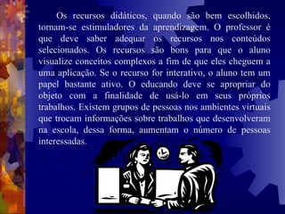 Os recursos didáticos, quando são bem escolhidos, tornam-se estimuladores da aprendizagem. O professor é que deve saber adequar os recursos nos conteúdos selecionados. Os recursos são bons para que o aluno visualize conceitos complexos a fim de que eles cheguem a uma aplicação. Se o recurso for interativo, o aluno tem um papel bastante ativo. O educando deve se apropriar do objeto com a finalidade de usá-lo em seus próprios trabalhos. Existem grupos de pessoas nos ambientes virtuais que trocam informações sobre trabalhos que desenvolveram na escola, dessa forma, aumentam o número de pessoas interessadas.   