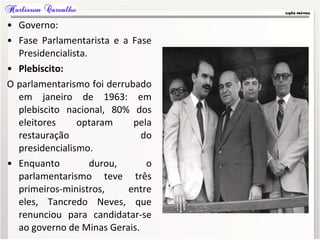 • Governo:
• Fase Parlamentarista e a Fase
Presidencialista.
• Plebiscito:
O parlamentarismo foi derrubado
em janeiro de 1963: em
plebiscito nacional, 80% dos
eleitores optaram pela
restauração do
presidencialismo.
• Enquanto durou, o
parlamentarismo teve três
primeiros-ministros, entre
eles, Tancredo Neves, que
renunciou para candidatar-se
ao governo de Minas Gerais.
 