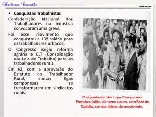 • Conquistas Trabalhistas
Confederação Nacional dos
Trabalhadores na Indústria
convocaram uma greve.
Foi esse movimento que
conquistou o 13º salário para
os trabalhadores urbanos.
O Congresso exigiu reforma
agrária e CLT (Consolidação
das Leis de Trabalho) para os
trabalhadores rurais.
Em 62, com a aprovação do
Estatuto do Trabalhador
Rural, muitas ligas
camponesas se
transformaram em sindicatos
rurais.
O organizador das Ligas Camponesas
Francisco Julião, de terno escuro, com Zezé da
Galiléia, um dos líderes do movimento.
 