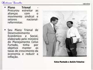 • Plano Trienal -
Procurou estreitar as
alianças com o
movimento sindical e
setores nacional-
reformistas.
• Seu Plano Trienal de
Desenvolvimento
Econômico e Social,
elaborado pelo ministro
do Planejamento Celso
Furtado, tinha por
objetivo manter as
taxas de crescimento da
economia e reduzir a
inflação.
Celso Furtado e Anísio Teixeira
 