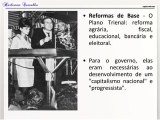 • Reformas de Base - O
Plano Trienal: reforma
agrária, fiscal,
educacional, bancária e
eleitoral.
• Para o governo, elas
eram necessárias ao
desenvolvimento de um
"capitalismo nacional" e
"progressista".
 