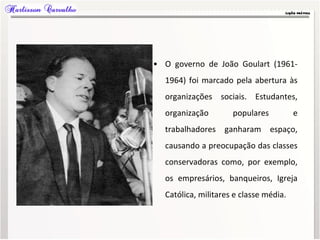 • O governo de João Goulart (1961-
1964) foi marcado pela abertura às
organizações sociais. Estudantes,
organização populares e
trabalhadores ganharam espaço,
causando a preocupação das classes
conservadoras como, por exemplo,
os empresários, banqueiros, Igreja
Católica, militares e classe média.
 