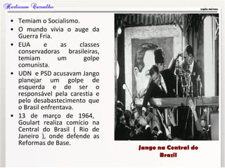 • Temiam o Socialismo.
• O mundo vivia o auge da
Guerra Fria.
• EUA e as classes
conservadoras brasileiras,
temiam um golpe
comunista.
• UDN e PSD acusavam Jango
planejar um golpe de
esquerda e de ser o
responsável pela carestia e
pelo desabastecimento que
o Brasil enfrentava.
• 13 de março de 1964,
Goulart realiza comício na
Central do Brasil ( Rio de
Janeiro ), onde defende as
Reformas de Base.
Jango na Central do
Brasil
 