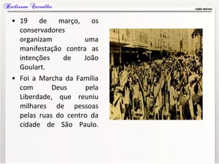 • 19 de março, os
conservadores
organizam uma
manifestação contra as
intenções de João
Goulart.
• Foi a Marcha da Família
com Deus pela
Liberdade, que reuniu
milhares de pessoas
pelas ruas do centro da
cidade de São Paulo.
 