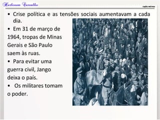 • Crise política e as tensões sociais aumentavam a cada
dia.
• Em 31 de março de
1964, tropas de Minas
Gerais e São Paulo
saem às ruas.
• Para evitar uma
guerra civil, Jango
deixa o país.
• Os militares tomam
o poder.
 