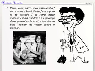 • Varre, varre, varre, varre vassourinha /
varre, varre a bandalheira / que o povo
já 'tá cansado / de sofrer dessa
maneira / Jânio Quadros é a esperança
desse povo abandonado!, e também se
dizia "homem do tostão contra o
milhão".
 