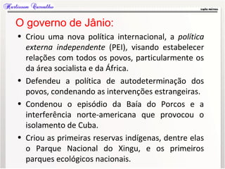 O governo de Jânio:
• Criou uma nova política internacional, a política
externa independente (PEI), visando estabelecer
relações com todos os povos, particularmente os
da área socialista e da África.
• Defendeu a política de autodeterminação dos
povos, condenando as intervenções estrangeiras.
• Condenou o episódio da Baía do Porcos e a
interferência norte-americana que provocou o
isolamento de Cuba.
• Criou as primeiras reservas indígenas, dentre elas
o Parque Nacional do Xingu, e os primeiros
parques ecológicos nacionais.
 