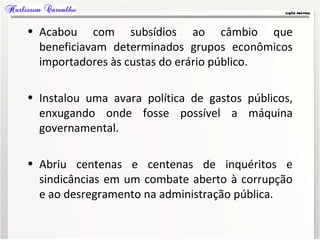 • Acabou com subsídios ao câmbio que
beneficiavam determinados grupos econômicos
importadores às custas do erário público.
• Instalou uma avara política de gastos públicos,
enxugando onde fosse possível a máquina
governamental.
• Abriu centenas e centenas de inquéritos e
sindicâncias em um combate aberto à corrupção
e ao desregramento na administração pública.
 