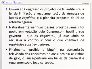 • Enviou ao Congresso os projetos de lei antitruste, a
lei de limitação e regulamentação da remessa de
lucros e royalties, e a pioneira proposta de lei de
reforma agrária.
• Naturalmente nenhum desses projetos jamais foi
posto em votação pelo Congresso - hostil a seu
governo - que os engavetou, já que Jânio se
recusava a contribuir com o que chamava de
espórtulas constrangedoras.
• Finalmente, proibiu o biquíni na transmissão
televisada dos concursos de miss, proibiu as rinhas
de galo, o lança-perfume em bailes de carnaval e
regulamentou o jogo carteado.
 