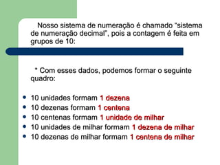 Nosso sistema de numeração é chamado “sistema de numeração decimal”, pois a contagem é feita em grupos de 10: * Com esses dados, podemos formar o seguinte quadro: 10 unidades formam  1 dezena 10 dezenas formam  1 centena   10 centenas formam  1 unidade de milhar 10 unidades de milhar formam  1 dezena de milhar  10 dezenas de milhar formam  1 centena de milhar      