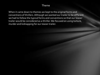 Theme

When it came down to themes we kept to the original forms and
conventions of thrillers. Although we wanted our trailer to be different
we had to follow the typical forms and conventions so that our teaser
trailer would be considered as a thriller. We focused on using torture,
murder and kidnapping for our teaser trailer.
 