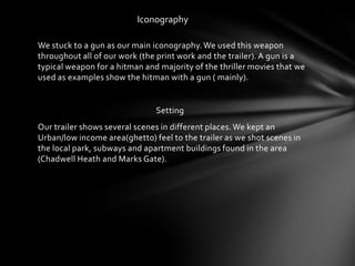 Iconography

We stuck to a gun as our main iconography. We used this weapon
throughout all of our work (the print work and the trailer). A gun is a
typical weapon for a hitman and majority of the thriller movies that we
used as examples show the hitman with a gun ( mainly).


                               Setting
Our trailer shows several scenes in different places. We kept an
Urban/low income area(ghetto) feel to the trailer as we shot scenes in
the local park, subways and apartment buildings found in the area
(Chadwell Heath and Marks Gate).
 