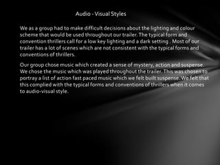 Audio - Visual Styles

We as a group had to make difficult decisions about the lighting and colour
scheme that would be used throughout our trailer. The typical form and
convention thrillers call for a low key lighting and a dark setting . Most of our
trailer has a lot of scenes which are not consistent with the typical forms and
conventions of thrillers.
Our group chose music which created a sense of mystery, action and suspense.
We chose the music which was played throughout the trailer. This was chosen to
portray a list of action fast paced music which we felt built suspense. We felt that
this complied with the typical forms and conventions of thrillers when it comes
to audio-visual style.
 