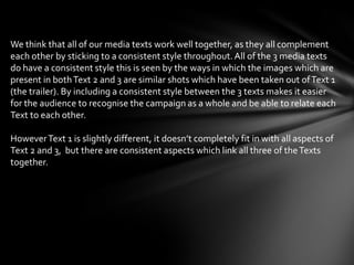 We think that all of our media texts work well together, as they all complement
each other by sticking to a consistent style throughout. All of the 3 media texts
do have a consistent style this is seen by the ways in which the images which are
present in both Text 2 and 3 are similar shots which have been taken out of Text 1
(the trailer). By including a consistent style between the 3 texts makes it easier
for the audience to recognise the campaign as a whole and be able to relate each
Text to each other.

However Text 1 is slightly different, it doesn’t completely fit in with all aspects of
Text 2 and 3, but there are consistent aspects which link all three of the Texts
together.
 