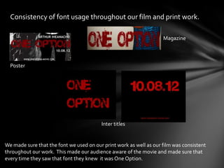 Consistency of font usage throughout our film and print work.

                                                                    Magazine



  Poster




                                         Inter titles


We made sure that the font we used on our print work as well as our film was consistent
throughout our work. This made our audience aware of the movie and made sure that
every time they saw that font they knew it was One Option.
 