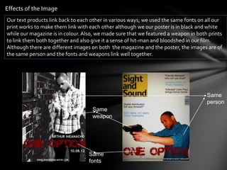 Effects of the Image
Our text products link back to each other in various ways; we used the same fonts on all our
print works to make them link with each other although we our poster is in black and white
while our magazine is in colour. Also, we made sure that we featured a weapon in both prints
to link them both together and also give it a sense of hit-man and bloodshed in our film.
Although there are different images on both the magazine and the poster, the images are of
the same person and the fonts and weapons link well together.




                                                                                     Same
                                                                                     person
                                    Same
                                    weapon




                                   Same
                                   fonts
 