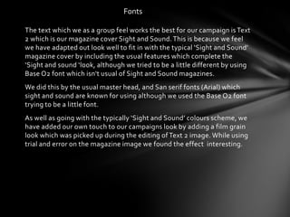 Fonts

The text which we as a group feel works the best for our campaign is Text
2 which is our magazine cover Sight and Sound. This is because we feel
we have adapted out look well to fit in with the typical ‘Sight and Sound’
magazine cover by including the usual features which complete the
‘Sight and sound ‘look, although we tried to be a little different by using
Base O2 font which isn't usual of Sight and Sound magazines.
We did this by the usual master head, and San serif fonts (Arial) which
sight and sound are known for using although we used the Base O2 font
trying to be a little font.
As well as going with the typically ‘Sight and Sound’ colours scheme, we
have added our own touch to our campaigns look by adding a film grain
look which was picked up during the editing of Text 2 image. While using
trial and error on the magazine image we found the effect interesting.
 