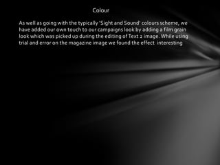 Colour

As well as going with the typically ‘Sight and Sound’ colours scheme, we
have added our own touch to our campaigns look by adding a film grain
look which was picked up during the editing of Text 2 image. While using
trial and error on the magazine image we found the effect interesting
 