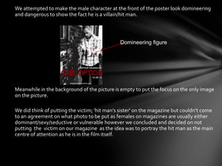 •   We attempted to make the male character at the front of the poster look domineering
    and dangerous to show the fact he is a villain/hit man.




                                                  Domineering figure




•   Meanwhile in the background of the picture is empty to put the focus on the only image
    on the picture.

•   We did think of putting the victim; 'hit man’s sister' on the magazine but couldn’t come
    to an agreement on what photo to be put as females on magazines are usually either
    dominant/sexy/seductive or vulnerable however we concluded and decided on not
    putting the victim on our magazine as the idea was to portray the hit man as the main
    centre of attention as he is in the film itself.
 