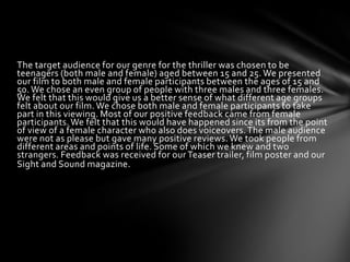 The target audience for our genre for the thriller was chosen to be
teenagers (both male and female) aged between 15 and 25. We presented
our film to both male and female participants between the ages of 15 and
50. We chose an even group of people with three males and three females.
We felt that this would give us a better sense of what different age groups
felt about our film. We chose both male and female participants to take
part in this viewing. Most of our positive feedback came from female
participants. We felt that this would have happened since its from the point
of view of a female character who also does voiceovers. The male audience
were not as please but gave many positive reviews. We took people from
different areas and points of life. Some of which we knew and two
strangers. Feedback was received for our Teaser trailer, film poster and our
Sight and Sound magazine.
 