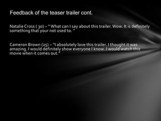 Feedback of the teaser trailer cont.

Natalie Cross ( 30) – “ What can I say about this trailer. Wow. It is definitely
something that your not used to. ”


Cameron Brown (25) – “I absolutely love this trailer. I thought it was
amazing. I would definitely show everyone I know. I would watch this
movie when it comes out.”
 