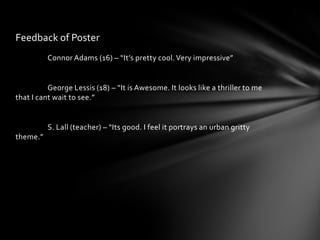Feedback of Poster
          Connor Adams (16) – “It’s pretty cool. Very impressive”


          George Lessis (18) – “It is Awesome. It looks like a thriller to me
that I cant wait to see.”


          S. Lall (teacher) – “Its good. I feel it portrays an urban gritty
theme.”
 