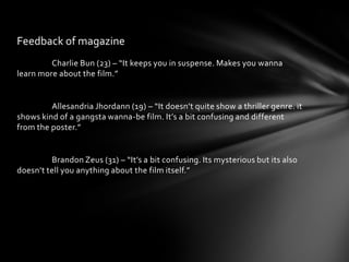 Feedback of magazine
         Charlie Bun (23) – “It keeps you in suspense. Makes you wanna
learn more about the film.”


         Allesandria Jhordann (19) – “It doesn’t quite show a thriller genre. it
shows kind of a gangsta wanna-be film. It’s a bit confusing and different
from the poster.”


         Brandon Zeus (31) – “It’s a bit confusing. Its mysterious but its also
doesn’t tell you anything about the film itself.”
 