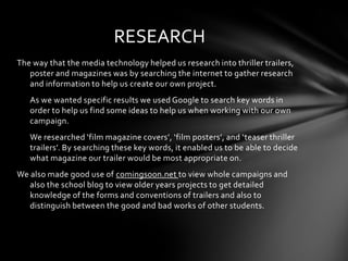RESEARCH
The way that the media technology helped us research into thriller trailers,
   poster and magazines was by searching the internet to gather research
   and information to help us create our own project.
   As we wanted specific results we used Google to search key words in
   order to help us find some ideas to help us when working with our own
   campaign.
   We researched ‘film magazine covers’, ‘film posters’, and ‘teaser thriller
   trailers’. By searching these key words, it enabled us to be able to decide
   what magazine our trailer would be most appropriate on.
We also made good use of comingsoon.net to view whole campaigns and
   also the school blog to view older years projects to get detailed
   knowledge of the forms and conventions of trailers and also to
   distinguish between the good and bad works of other students.
 