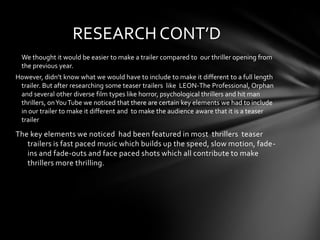 RESEARCH CONT’D
  We thought it would be easier to make a trailer compared to our thriller opening from
  the previous year.
However, didn’t know what we would have to include to make it different to a full length
 trailer. But after researching some teaser trailers like LEON-The Professional, Orphan
 and several other diverse film types like horror, psychological thrillers and hit man
 thrillers, on You Tube we noticed that there are certain key elements we had to include
 in our trailer to make it different and to make the audience aware that it is a teaser
 trailer

The key elements we noticed had been featured in most thrillers teaser
   trailers is fast paced music which builds up the speed, slow motion, fade-
   ins and fade-outs and face paced shots which all contribute to make
   thrillers more thrilling.
 