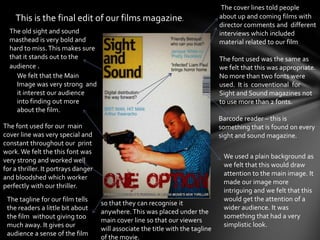 The cover lines told people
    This is the final edit of our films magazine.                                about up and coming films with
                                                                                 director comments and different
  The old sight and sound                                                        interviews which included
  masthead is very bold and                                                      material related to our film
  hard to miss. This makes sure
  that it stands out to the                                                      The font used was the same as
  audience .                                                                     we felt that this was appropriate.
    We felt that the Main                                                        No more than two fonts were
    Image was very strong and                                                    used. It is conventional for
    it interest our audience                                                     Sight and Sound magazines not
    into finding out more                                                        to use more than 2 fonts.
    about the film.
                                                                                 Barcode reader – this is
The font used for our main                                                       something that is found on every
cover line was very special and                                                  sight and sound magazine.
constant throughout our print
work. We felt the this font was
                                                                                  We used a plain background as
very strong and worked well
                                                                                  we felt that this would draw
for a thriller. It portrays danger
                                                                                  attention to the main image. It
and bloodshed which worker
                                                                                  made our image more
perfectly with our thriller.
                                                                                  intriguing and we felt that this
 The tagline for our film tells                                                   would get the attention of a
                                     so that they can recognise it
 the readers a little bit about                                                   wider audience. It was
                                     anywhere. This was placed under the
 the film without giving too                                                      something that had a very
                                     main cover line so that our viewers
 much away. It gives our                                                          simplistic look.
                                     will associate the title with the tagline
 audience a sense of the film
                                     of the movie.
 