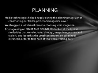 PLANNING
Media technologies helped hugely during the planning stages prior
   constructing our trailer, poster and magazine cover.
We struggled a lot when it came to choosing what magazine.
After agreeing on SIGHT AND SOUND, We looked at the typical
   similarities that were included through, magazines, posters and
   trailers, and looked at the usual conventions on our school
   intranet in order to take note of this when creating ours.
 
