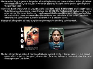 Media technology in general helped us a lot with planning our teaser trailer as although before
   when researching it, we thought it would be easier to make than our thriller opening from
   the previous year.
However, didn’t know what we would have to include to make it different to a full length trailer.
   But after researching some teaser trailers like LEON-The Professional, Orphan and several
   other devise film types like horror, psychological thrillers and hit man thrillers, on You Tube
   we noticed that there are certain key elements we had to include in our trailer to make it
   different and to make the audience aware that it is a teaser trailer.
Blogger also helped us to keep our planning in one place and help us keep track.




The key elements we noticed had been featured in most thrillers teaser trailers is fast paced
   music which builds up the speed, slow motion, fade ins, fade outs, the use of inter titles and
   the suspense of the trailer.
 