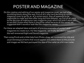 POSTER AND MAGAZINE
On the creation and editing of our poster and magazine cover, we had a few
   stumbling blocks along the way; first of all it was hard deciding on which
   magazine cover to go for as at a certain point, they all appeared to be
   impossible to make and then after long and hard debates, we first of all came
   to the decision of making our own magazine cover which still didn’t work out
   as we didn’t know what name it should be called because all the names we
   suggested didn’t sound or look like film magazine names.
For these we adapted ideas and parts of previous examples of poster’s and
   magazines to create ours. For the magazine , we finally decided to base it on
   the well renowned Sight and Sound magazine.
Then using Picnik and a little help from Photo-shop, we combined the title and
   usual stereotypical items that would appear and added them to the pictures
   and images we felt best portrayed the idea of the trailer as a hit man trailer.
 