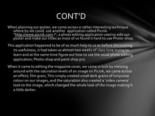 CONT’D
When planning our poster, we came across a rather interesting technique
  where by we could use another application called Picnik.
  “http://www.picnik.com /”; a photo editing application used to edit our
  poster and make our titles as most of us found it hard to use Photo-shop.
This application happened to be of so much help to us as before discovering
   its usefulness, it had taken us almost two weeks of class time trying to
   learn and at the same time figure out how to use the usual photo editing
   application; Photo-shop and paint shop pro.
When it came to editing the magazine cover, we came in luck by messing
  around with the saturation levels of an image on Picnik, we came across
  an effect; film grain, This simply created small dark grains of turquoise
  colour on our images, and the saturation also created a ‘video camera’
  look to the image, which changed the whole look of the image making it
  a little darker.
 