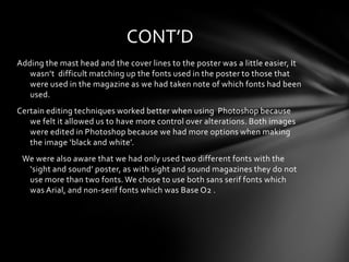 CONT’D
Adding the mast head and the cover lines to the poster was a little easier, It
   wasn’t difficult matching up the fonts used in the poster to those that
   were used in the magazine as we had taken note of which fonts had been
   used.
Certain editing techniques worked better when using Photoshop because
   we felt it allowed us to have more control over alterations. Both images
   were edited in Photoshop because we had more options when making
   the image ‘black and white’.
 We were also aware that we had only used two different fonts with the
  ‘sight and sound’ poster, as with sight and sound magazines they do not
  use more than two fonts. We chose to use both sans serif fonts which
  was Arial, and non-serif fonts which was Base O2 .
 