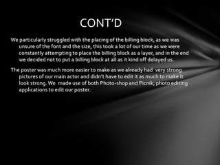 CONT’D
We particularly struggled with the placing of the billing block, as we was
   unsure of the font and the size, this took a lot of our time as we were
   constantly attempting to place the billing block as a layer, and in the end
   we decided not to put a billing block at all as it kind off delayed us.
The poster was much more easier to make as we already had very strong
   pictures of our main actor and didn’t have to edit it as much to make it
   look strong. We made use of both Photo-shop and Picnik; photo editing
   applications to edit our poster.
 