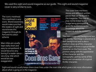 We used this sight and sound magazine as our guide . This sight and sound magazine
    cover is very similar to ours.
                                                                          The cover lines mentions
                                                                          stories and different written
 The iconic masthead.                                                     pieces that can be found in
 This masthead is very                                                    the magazine. This may or
 iconic. Brand awareness                                                  may not be linked to the
 would make sure that                                                     image being portrayed. It
 the readers of sight and                                                 gives the audience a wider
 sound know this                                                          knowledge about the
 magazine through its                                                     magazine and the content in
 font and its colour                                                      it.
 scheme                                                               The main image and background are
                                                                      very strong. The image is placed on a
                                                                      dark background and is also a
Main titles are usually                                               medium close up of this character
kept really short and                                                 and his gun. It shows a typical thriller
easy to comprehend. It                                                character on the front cover. The
would become very                                                     position along with the appearance
boring if a reader saw a                                              of the character and the
very long title which                                                 iconography portray some of the
would be over                                                         forms and convention of a typical
exaggerated.                                                          thriller character.

 Sight and sound usually keeps there cover lines under the main title which gives a bit more information
 about what is going on in the magazine.
 