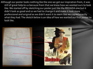 Although our poster looks nothing like the one we got our inspiration from, it was
   still of great help to us because from that we knew how we wanted ours to look
   like. We started off by sketching our poster just like the REDADA one but it
   didn’t look as good and so we had to change it and make it look more
   professional and original as we didn’t want it to seem like we copied exactly
   what they had. The sketch below is an idea of how we wanted our first poster to
   look like.
 