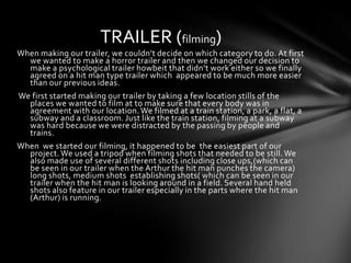TRAILER (filming)
When making our trailer, we couldn’t decide on which category to do. At first
  we wanted to make a horror trailer and then we changed our decision to
  make a psychological trailer howbeit that didn’t work either so we finally
  agreed on a hit man type trailer which appeared to be much more easier
  than our previous ideas.
We first started making our trailer by taking a few location stills of the
  places we wanted to film at to make sure that every body was in
  agreement with our location. We filmed at a train station, a park, a flat, a
  subway and a classroom. Just like the train station, filming at a subway
  was hard because we were distracted by the passing by people and
  trains.
When we started our filming, it happened to be the easiest part of our
  project. We used a tripod when filming shots that needed to be still. We
  also made use of several different shots including close ups,(which can
  be seen in our trailer when the Arthur the hit man punches the camera)
  long shots, medium shots establishing shots( which can be seen in our
  trailer when the hit man is looking around in a field. Several hand held
  shots also feature in our trailer especially in the parts where the hit man
  (Arthur) is running.
 