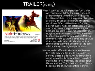 TRAILER(editing)
         When it came to the editing stage of our trailer,
           we made use of Adobe Première 6.5 to edit
           and give effects to our film. We had quite a
           hard time while in the editing phase of our film
           as we couldn’t all decide on when to start as
           we all have different time tables. Once an
           order of events had been established we went
           on to start the editing process. Firstly, we
           arranged our shots in order of sequences and
           storyline. Then we went on to decide which to
           be made face paced or slow motion. Making
           some shots face paced was quite easy because
           all we had to do was make the shots a little
           shorter and put several of them close to each
           other thereby creating face paced shots.
         We also added effects like fade ins and fade outs
            to create flow and tension to our trailer. In
            order to create a fade ins, we had to pull the
            red string on the shot upwards and in order to
            make it fade out, we simply had to pull down
            the same string. The fade-ins in our trailer can
            be seen at the end when our title is shown.
 