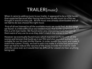 TRAILER(music)
When it came to adding music to our trailer, it appeared to be a little harder
than expected because after having learnt how to add music to a film we
thought it would an easy job. All the music was already downloaded and all
we had to do was choose the right music
 First of all we listened to all the available music we could find. At this stage
we found it a little difficult as we needed music that builds up tension as our
film is a hit man trailer. We found some very interesting music but non of
them were of any use to us as they didn’t match the scenes in our film.
However we eventually found music which marched perfectly with all the
scenes and tension that build up in our film and also sounded authentic and
suitable for our hit man thriller theme. In order to edit the music and make it
match the scenes. Firstly, we had to edit it to make it a little fast paced and
then we had to reduce the volume of the music in order for it not to clash
with the voice over as it would then be difficult for viewers to hear anything
being said.
 
