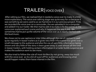 TRAILER(VOICE OVER)
After editing our film, we realised that it needed a voice over to make it a little
more explanatory. The voice over editing stage was quite easy for us because it
was something we were used to as we had done it in our previous project. First,
we recorded the voice over on a camcorder, the we uploaded it to a computer
and added it to our trailer. We then had to edit it to make it fit the scenes as the
voice over explained each scene and why it happened the way it did. We
sometimes had to put up the volume of the voice over as it nearly clashed with
the loud music.
We chose not to use captions or inter titles although the use of caption is used
quite regularly in teaser trailers as it gives very little information but gives over a
small message to the audience and also the use of very little information being
shown and very little of the story is been given away is used almost all the time
in teaser trailers, with holding certain information in a trailer builds suspense and
makes the audience want to see more.
We also tried to follow the rule of most thrillers by not giving away too much
with the voice over as its a bit of a put off for audiences and knowing what
would happen makes them loose interest in the film.
 
