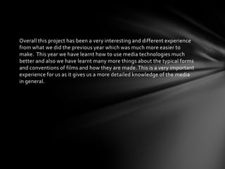 Overall this project has been a very interesting and different experience
from what we did the previous year which was much more easier to
make. This year we have learnt how to use media technologies much
better and also we have learnt many more things about the typical forms
and conventions of films and how they are made. This is a very important
experience for us as it gives us a more detailed knowledge of the media
in general.
 