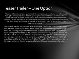 Teaser Trailer – One Option
 “The story follows the narration of an unlikely damsel in distress (Laura Monie) who is kidnapped.
 Most of the movie goes through the point of view of her brother a hitman (Arthur Iheanacho) who
   got her in trouble. He refuses to work for the ‘Boss’ (Gervais Lynch) who then takes his sister as
collateral. The boss now needs to watch his back because it seems that his plan isn’t working out. He
    is a retired hitman with a temper. It looks like he has one more job to do but this time “Its not
                                       business, Its Personal”.”

The teaser trailer for one option is a narrated piece. The film includes different shots
from different points of the movie which serves the purpose of not giving away the
movie but showing people what the movie is all about. Through both fast and slow
paced editing the movie teases the audience and shows them part of the danger and
adventure which lies ahead. The voiceover explains the predicament that one of our
main character is in. It shows her being taken and tortured by henchmen working for
an evil boss and her brother trying to find her. The trailer shows people the mystery of
the movie and keeps them in suspense of what will happen to our main characters.
 
