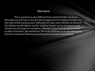 Narrative
           This is narrative is very different from normal thriller narratives.
Normally you will have a strong male protagonist and a helpless female who
the male will be trying to save. Although this does seem like the narrative of
One Option we decided to use the ‘helpless female’ as our protagonist and
tell the story through her narrations. Whether it was from her point of view
or other characters. We wanted our film to be different so we decided to use
this form instead of following something that has been done before.
 