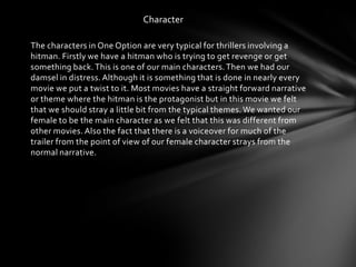 Character

The characters in One Option are very typical for thrillers involving a
hitman. Firstly we have a hitman who is trying to get revenge or get
something back. This is one of our main characters. Then we had our
damsel in distress. Although it is something that is done in nearly every
movie we put a twist to it. Most movies have a straight forward narrative
or theme where the hitman is the protagonist but in this movie we felt
that we should stray a little bit from the typical themes. We wanted our
female to be the main character as we felt that this was different from
other movies. Also the fact that there is a voiceover for much of the
trailer from the point of view of our female character strays from the
normal narrative.
 