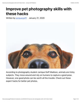 1/28/20, 9:23 PMImprove pet photography skills with these hacks – Janique Goff Madison
Page 1 of 3https://janiquegoffmadison1.wordpress.com/2020/01/21/improve-pet-photography-skills-with-these-hacks/
Improve pet photography skills with
these hacks
Written by janiquegoff1 January 21, 2020
According to photography student Janique Goff Madison, animals are tricky
subjects. They move around and rely on humans to capture a good pose.
However, one good photo can be worth all the trouble. Check out these
expert hacks for better pet photos.
 