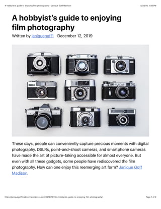 12/26/19, 1:39 PMA hobbyist’s guide to enjoying film photography – Janique Goff Madison
Page 1 of 3https://janiquegoffmadison1.wordpress.com/2019/12/12/a-hobbyists-guide-to-enjoying-film-photography/
A hobbyist’s guide to enjoying
film photography
Written by janiquegoff1 December 12, 2019
These days, people can conveniently capture precious moments with digital
photography. DSLRs, point-and-shoot cameras, and smartphone cameras
have made the art of picture-taking accessible for almost everyone. But
even with all these gadgets, some people have rediscovered the film
photography. How can one enjoy this reemerging art form? Janique Goff
Madison.
 