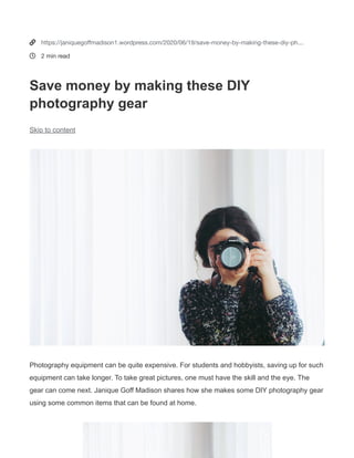 Janique Goff Madison
 Image source: Pexels.com
Save money by making these DIY photography gear
June 19, 2020
Written by JANIQUEGOFF1
Photography equipment can be quite expensive. For students and hobbyists, saving up for such equipment can
take longer. To take great pictures, one must have the skill and the eye. The gear can come next. Janique Goff
Madison shares how she makes some DIY photography gear using some common items that can be found at home.
Paper and cardboard ﬂash diffuser
It’s always tricky to make the ﬂash look smoother
and less harsh without a diffuser or a softbox.
Using a cardboard tube (preferably from a can of
chips), white paper, and adhesive, one can have a
lightweight diffuser that they can use to improve
the depth of their macro shots. Cut the cardboard
tube to a size that is as long as the lens. Tape a
piece of white paper to the tube, make sure that it
covers the hole on one side and is straightened.
Once this is done, try to attach this contraption to
the external ﬂash to ensure its stability.
Cardboard reﬂector and ﬂags
Reﬂectors and ﬂags are crucial in lighting. But they
can be too bulky and expensive, especially to
newbie photographers. For better lighting, one can use
white and black cardboards to control reﬂections and
shadows. On the one hand, white cardboard can be
used as a reﬂector to control the lighting on the subject.
On the other hand, black cardboard can be used as a
ﬂag to darken areas that will give more depth to a shot.
Janique Goff Madison
(https://sites.google.com/view/janiquegoffmadison)
says that the trick is in really learning how to play with
light and shadows.
Tags
DIY
PHOTOGRAPHY
PHOTOGRAPHY EQUIPMENT
0


https://janiquegoﬀmadison1.wordpress.com/2020/06/19/save-money-by-making-these-diy-ph…
2 min read
Save money by making these DIY
photography gear
Skip to content
Photography equipment can be quite expensive. For students and hobbyists, saving up for such
equipment can take longer. To take great pictures, one must have the skill and the eye. The
gear can come next. Janique Goff Madison shares how she makes some DIY photography gear
using some common items that can be found at home.
 